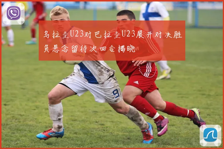 乌拉圭U23对巴拉圭U23展开对决胜负悬念留待次回合揭晓