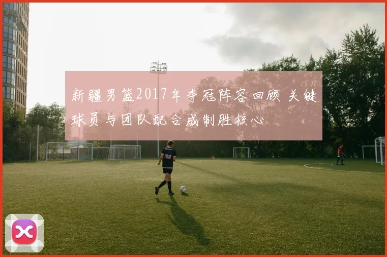 新疆男篮2017年夺冠阵容回顾 关键球员与团队配合成制胜核心