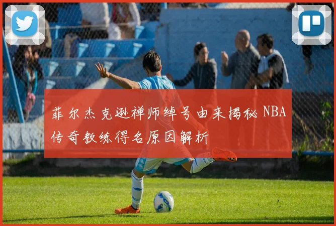 菲尔杰克逊禅师绰号由来揭秘 NBA传奇教练得名原因解析