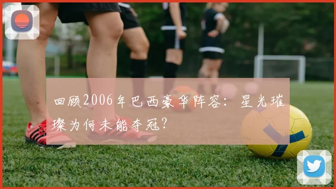 回顾2006年巴西豪华阵容:星光璀璨为何未能夺冠?