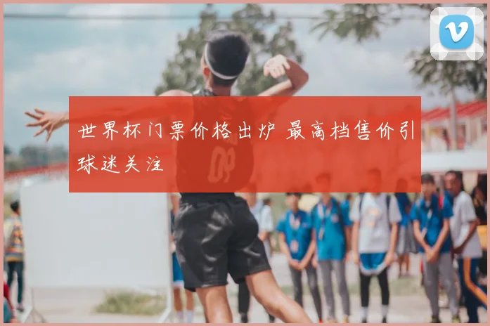 世界杯门票价格出炉 最高档售价引球迷关注