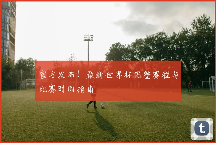 官方发布!最新世界杯完整赛程与比赛时间指南