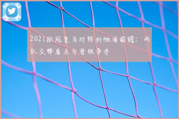 2021欧冠皇马对阵利物浦前瞻：两队交锋看点与晋级争夺