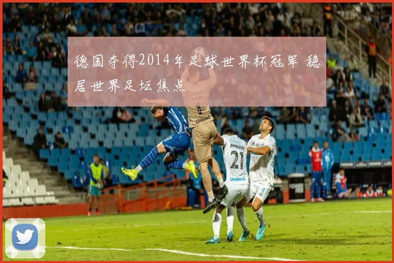 德国夺得2014年足球世界杯冠军 稳居世界足坛焦点