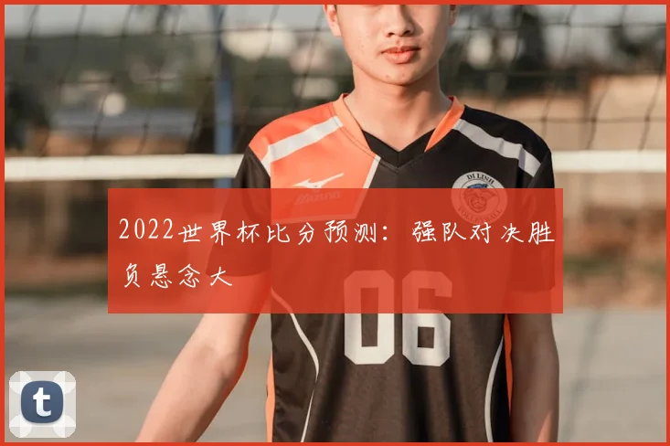 2022世界杯比分预测:强队对决胜负悬念大