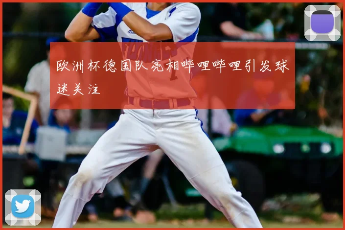 欧洲杯德国队亮相哔哩哔哩引发球迷关注
