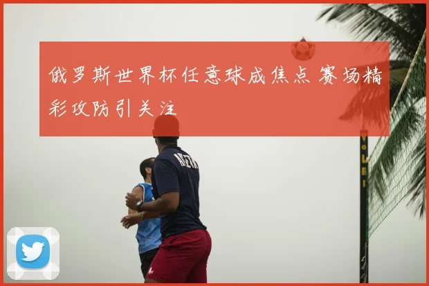 俄罗斯世界杯任意球成焦点 赛场精彩攻防引关注