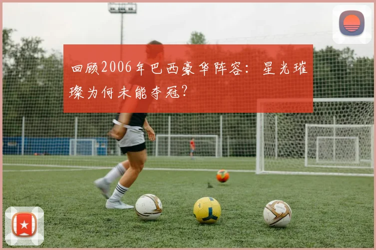 回顾2006年巴西豪华阵容:星光璀璨为何未能夺冠?
