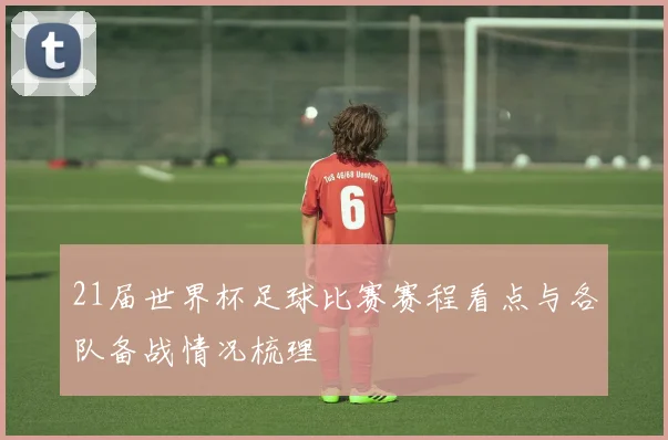21届世界杯足球比赛赛程看点与各队备战情况梳理