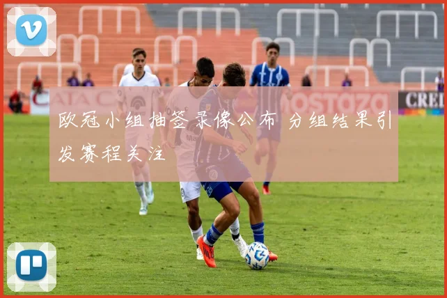 欧冠小组抽签录像公布 分组结果引发赛程关注