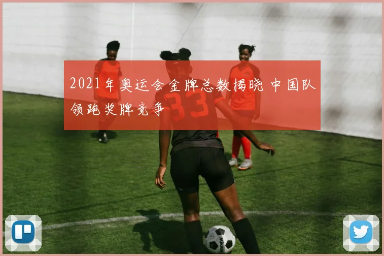 2021年奥运会金牌总数揭晓 中国队领跑奖牌竞争