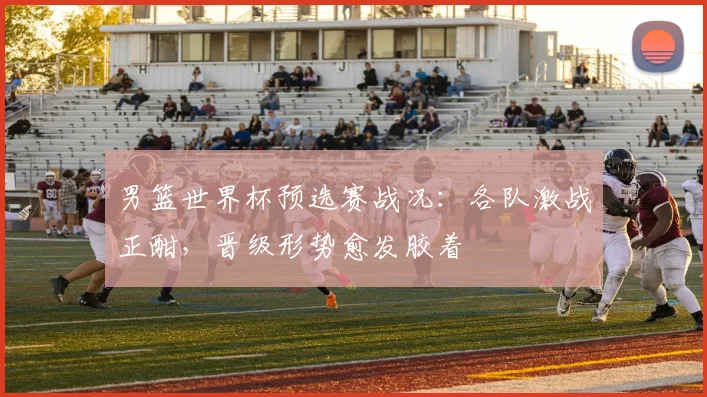 男篮世界杯预选赛战况:各队激战正酣,晋级形势愈发胶着