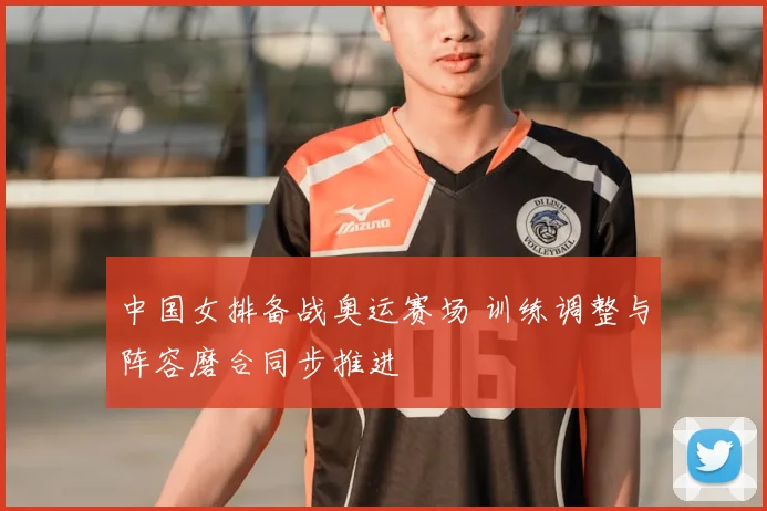 中国女排备战奥运赛场 训练调整与阵容磨合同步推进