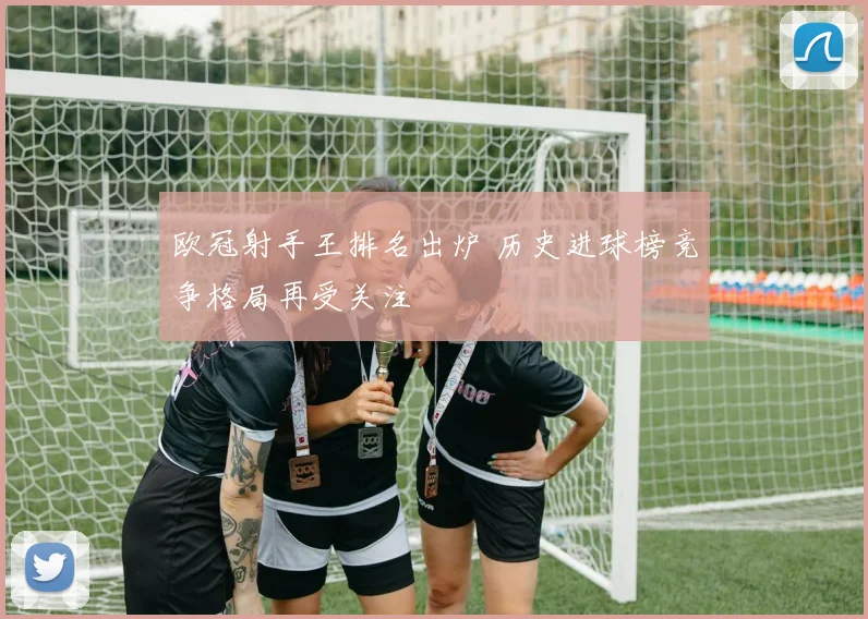 欧冠射手王排名出炉 历史进球榜竞争格局再受关注