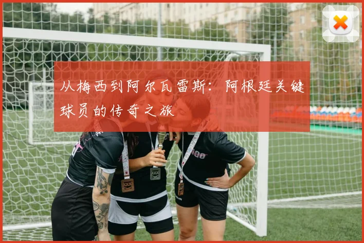从梅西到阿尔瓦雷斯:阿根廷关键球员的传奇之旅