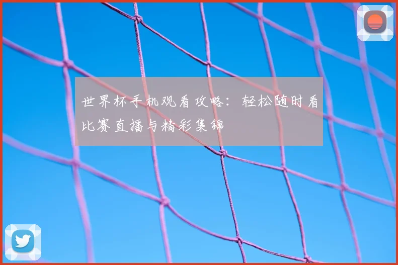 世界杯手机观看攻略：轻松随时看比赛直播与精彩集锦