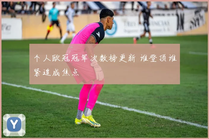 个人欧冠冠军次数榜更新 谁登顶谁紧追成焦点