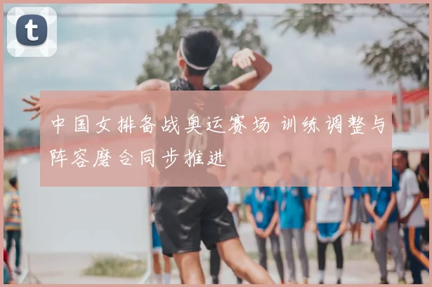 中国女排备战奥运赛场 训练调整与阵容磨合同步推进