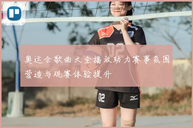 奥运会歌曲大全播放助力赛事氛围营造与观赛体验提升